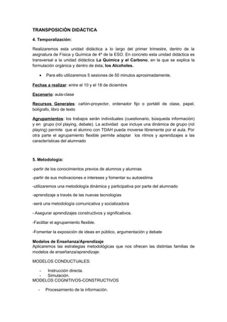 TRANSPOSICIÓN DIDÁCTICA
4. Temporalización:
Realizaremos esta unidad didáctica a lo largo del primer trimestre, dentro de la
asignatura de Física y Química de 4º de la ESO. En concreto esta unidad didáctica es
transversal a la unidad didáctica La Química y el Carbono, en la que se explica la
formulación orgánica y dentro de ésta, los Alcoholes.
• Para ello utilizaremos 5 sesiones de 50 minutos aproximadamente.
Fechas a realizar: entre el 10 y el 18 de diciembre
Escenario: aula-clase
Recursos Generales: cañón-proyector, ordenador fijo o portátil de clase, papel,
bolígrafo, libro de texto
Agrupamientos: los trabajos serán individuales (cuestionario, búsqueda información)
y en grupo (rol playing, debate). La actividad que incluye una dinámica de grupo (rol
playing) permite que el alumno con TDAH pueda moverse libremente por el aula. Por
otra parte el agrupamiento flexible permite adaptar los ritmos y aprendizajes a las
características del alumnado
5. Metodología:
-partir de los conocimientos previos de alumnos y alumnas
-partir de sus motivaciones e intereses y fomentar su autoestima
-utilizaremos una metodología dinámica y participativa por parte del alumnado
-aprendizaje a través de las nuevas tecnologías
-será una metodología comunicativa y socializadora
- Asegurar aprendizajes constructivos y significativos.
-Facilitar el agrupamiento flexible.
-Fomentar la exposición de ideas en público, argumentación y debate
Modelos de Enseñanza/Aprendizaje
Aplicaremos las estrategias metodológicas que nos ofrecen las distintas familias de
modelos de enseñanza/aprendizaje:
MODELOS CONDUCTUALES:
- Instrucción directa.
- Simulación.
MODELOS COGNITIVOS-CONSTRUCTIVOS
- Procesamiento de la información.
 