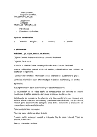 - Constructivismo
- Indagación científica.
MODELOS SOCIALES:
- Cooperativos
- Dialógicos
MODELOS PERSONALES:
- Individuales
- Enseñanza no directiva.
Tipos de pensamiento:
• Analítico • Lógico • Práctico • Creativo
6. Actividades:
Actividad 1 ¿Y tú qué piensas del alcohol?
Objetivo General: Prevenir el inicio del consumo de alcohol
Objetivos Específicos:
-Conocer la información que tiene el grupo acerca del consumo de alcohol.
-Ofrecer información objetiva sobre los efectos y consecuencias del consumo de
alcohol en el organismo
-Contrarrestar la falta de información o ideas erróneas que pueda tener el grupo.
Contenido: Información sobre diferentes tipos de bebidas alcohólicas y sus efectos
Ejercicios:
1) cumplimentación de un cuestionario y su posterior resolución
2) Visualización de un vídeo sobre las consecuencias del consumo de alcohol
(accidentes de tráfico, accidentes de trabajo, problemas familiares, etc)
Metodología: se entregará a los alumnos una ficha cuestionario, que recogerá una
serie de afirmaciones unas verdaderas y otras falsas sobre el alcohol, que tendrán que
rellenar para posteriormente corregirla entre todos atendiendo y explicando las
respuestas correctas y debatiéndolas.
Recursos/Materiales necesarios:
Alumnos: papel y bolígrafo. Libro de texto
Profesor: cañón proyector, portátil u ordenador fijo de clase, Internet. Vídeo de
youtube, cuestionario
Tiempo: una sesión de clase
 