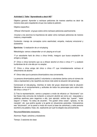 Actividad 2. Taller “Aprendiendo a decir NO”
Objetivo general: Aprender a rechazar peticiones de manera asertiva es decir de
manera clara pero respetando al que nos realiza la petición.
Objetivo específico:
-Ofrecer información al grupo sobre cómo rechazar peticiones asertivamente.
-Inculcar a los alumnos la importancia de saber cómo rechazar peticiones de manera
madura y responsable
Contenido: manejo de conceptos como asertividad, empatía, madurez emocional y
autoestima
Ejercicios: 1) realización de un rol-playing
Metodología: vamos a desarrollar un rol- playing en el cual:
1º.un estudiante hará de chico o chica tímido, inseguro que busca aceptación de
amigos y amigas.
2º. Chico o chica borracho que va a ofrecer alcohol al chico o chica nº 1 y acabará
burlándose de él o de ella por no aceptar.
3º. Chico o chica amigo del chico o chica nº1 que inmediatamente rechaza el
ofrecimiento de alcohol.
4º. Otros roles que la persona dinamizadora crea conveniente.
La persona dinamizadora pedirá 3 voluntarios o voluntarias (tantos como el número de
roles a representar) y les repartirá una breve nota sobre la situación del personaje.
Comenzará el role-playing, mientras el resto del grupo observará toda la situación
fijándose en el comportamiento y actitudes de todos los personajes pero sobre todo
del chico o chica nº 1.
2) Tras la representación, vamos a preparar a modo de refuerzo un “diccionario” con
las frases más comunes de invitación a consumir alcohol así como con respuestas y
palabras asertivas para negarnos a ello. (por ejemplo: verbos tipo “querer”, “estar
seguro” o frases: “no estoy de acuerdo”, “me gustan otras cosas”; “gracias, no las
necesito”, etc. que podría ayudar a la gente en situaciones parecidas. Colocaremos
ese “diccionario”, en la pared a modo de mural (a base de cartulinas) y cada persona
escribirá una palabra, frase, etc. explicando por qué ha elegido esa precisamente.
Recursos/Materiales necesarios:
Alumnos: Papel, cartulina y rotuladores
Tiempo: 2 sesiones de clase
 