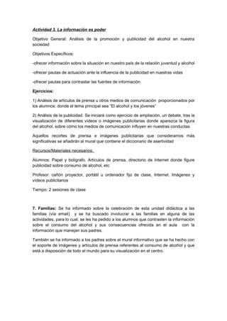 Actividad 3. La información es poder
Objetivo General: Análisis de la promoción y publicidad del alcohol en nuestra
sociedad
Objetivos Específicos:
-ofrecer información sobre la situación en nuestro país de la relación juventud y alcohol
-ofrecer pautas de actuación ante la influencia de la publicidad en nuestras vidas
-ofrecer pautas para contrastar las fuentes de información
Ejercicios:
1) Análisis de artículos de prensa u otros medios de comunicación proporcionados por
los alumnos: donde el tema principal sea “El alcohol y los jóvenes”
2) Análisis de la publicidad. Se iniciará como ejercicio de ampliación, un debate, tras la
visualización de diferentes vídeos o imágenes publicitarias donde aparezca la figura
del alcohol, sobre cómo los medios de comunicación influyen en nuestras conductas.
Aquellos recortes de prensa e imágenes publicitarias que consideramos más
significativas se añadirán al mural que contiene el diccionario de asertividad
Recursos/Materiales necesarios:
Alumnos: Papel y bolígrafo. Artículos de prensa, directorio de Internet donde figure
publicidad sobre consumo de alcohol, etc
Profesor: cañón proyector, portátil u ordenador fijo de clase, Internet. Imágenes y
vídeos publicitarios
Tiempo: 2 sesiones de clase
7. Familias: Se ha informado sobre la celebración de esta unidad didáctica a las
familias (vía email) y se ha buscado involucrar a las familias en alguna de las
actividades, para lo cual, se les ha pedido a los alumnos que contrasten la información
sobre el consumo del alcohol y sus consecuencias ofrecida en el aula con la
información que manejan sus padres.
También se ha informado a los padres sobre el mural informativo que se ha hecho con
el soporte de imágenes y artículos de prensa referentes al consumo de alcohol y que
está a disposición de todo el mundo para su visualización en el centro.
 
