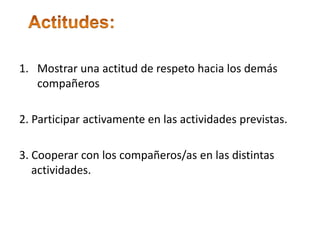 ◦ Actitudes:Mostrar una actitud de respeto hacia los demás compañeros2. Participar activamente en las actividades previstas.3. Cooperar con los compañeros/as en las distintas actividades.