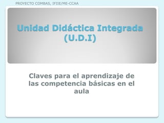 Unidad Didáctica Integrada
(U.D.I)
Claves para el aprendizaje de
las competencia básicas en el
aula
PROYECTO COMBAS, IFIIE/ME-CCAA
 