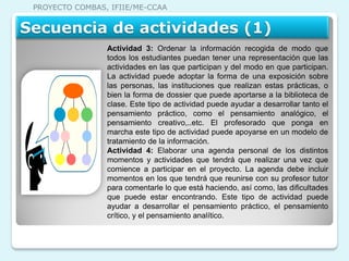PROYECTO COMBAS, IFIIE/ME-CCAA


Secuencia de actividades (1)
                 Actividad 3: Ordenar la información recogida de modo que
                 todos los estudiantes puedan tener una representación que las
                 actividades en las que participan y del modo en que participan.
                 La actividad puede adoptar la forma de una exposición sobre
                 las personas, las instituciones que realizan estas prácticas, o
                 bien la forma de dossier que puede aportarse a la biblioteca de
                 clase. Este tipo de actividad puede ayudar a desarrollar tanto el
                 pensamiento práctico, como el pensamiento analógico, el
                 pensamiento creativo,..etc. El profesorado que ponga en
                 marcha este tipo de actividad puede apoyarse en un modelo de
                 tratamiento de la información.
                 Actividad 4: Elaborar una agenda personal de los distintos
                 momentos y actividades que tendrá que realizar una vez que
                 comience a participar en el proyecto. La agenda debe incluir
                 momentos en los que tendrá que reunirse con su profesor tutor
                 para comentarle lo que está haciendo, así como, las dificultades
                 que puede estar encontrando. Este tipo de actividad puede
                 ayudar a desarrollar el pensamiento práctico, el pensamiento
                 crítico, y el pensamiento analítico.
 