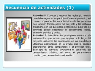 Secuencia de actividades (1)
           Actividad 5: Conocer y respetar las reglas y/o normas
           que debe seguir en su participación en el proyecto, así
           como comprender las características de las personas
           que también forman parte del proyecto y las distintas
           situaciones en las que podrá encontrarse. Este tipo de
           actividad puede desarrollar el pensamiento lógico,
           analítico, práctico y crítico.
           Actividad 6: Identificar los principales recursos y/o
           instrumentos que tendrá que emplear a lo largo del
           proyecto, así como las condiciones en las que deberá
           utilizarlos apoyándose en la ayuda que le puedan
           proporcionar otros compañeros y el profesor tutor.
           Este tipo de actividad favorecerá el desarrollo del
           pensamiento práctico, así como el pensamiento
           creativo, y el pensamiento deliberativo.
 