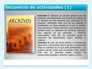 Secuencia de actividades (1)
             Actividad 7. Elaborar un sencillo glosario con las
             palabras más importantes que tendrá que utilizar en
             su relación con las personas que participan en el
             proyecto, definiendo cada una de las palabras y
             escribiendo una frase sencilla en la que la palabra
             haya aparecido. Prestar atención a las palabras que
             pueden evitar la utilización de términos ofensivos
             para algunas de las personas, o términos
             malsonantes. Este tipo de actividad ayuda al
             desarrollo del pensamiento lógico, analítico y
             creativo.
             Actividad 8: Leer de forma atenta y comprensiva
             algún libro o documento que le ayude a comprender
             mejor la práctica en la que está participando y le
             sugiera nuevas cosas que se podrían hacer mejor.
             Este tipo de actividad puede mejorar su
             pensamiento analógico, analítico, lógico y crítico.
 