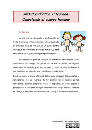 Unidad Didáctica Integrada:
Conociendo el cuerpo humano
1. Contexto
La U.D. que se desarrolla a continuación se
titula Conociendo el cuerpo humano, está encuadrada
en el Primer Ciclo de Primaria, en 2º curso, dentro
del bloque de contenidos “El cuerpo humano”, y está
relacionado con lo que sería la percepción corporal.
Esta unidad nos permite trabajar los contenidos relacionados con el
conocimiento del cuerpo, las partes en las qué se divide, los órganos
sensoriales, los sentidos y las percepciones a través de ellos; los huesos y
sus funciones, los músculos y su relación con el movimiento.
Desde su inicio, la unidad utiliza el diálogo para introducir los conceptos y
relacionarlos con las vivencias de los alumnos. En la mayoría de las
actividades, deberán completar frases o esquemas, así como describir
percepciones o funciones de algún componente del cuerpo humano. También
se trabaja la lectura de distintos tipos de texto y el vocabulario específico.
Reconocimiento – NoComercial (by-nc):
 