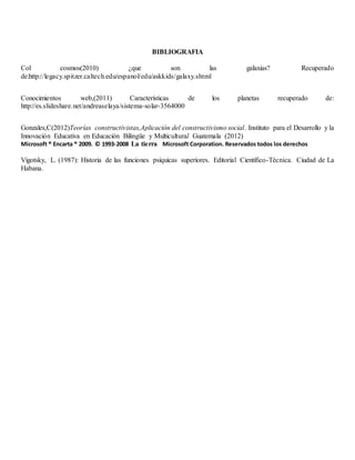 BIBLIOGRAFIA
Col cosmos(2010) ¿que son las galaxias? Recuperado
de:http://legacy.spitzer.caltech.edu/espanol/edu/askkids/galaxy.shtml
Conocimientos web,(2011) Características de los planetas recuperado de:
http://es.slideshare.net/andreaselaya/sistema-solar-3564000
Gonzales,C(2012)Teorías constructivistas,Aplicación del constructivismo social. Instituto para el Desarrollo y la
Innovación Educativa en Educación Bilingüe y Multicultural Guatemala (2012)
Microsoft ® Encarta ® 2009. © 1993-2008 La tierra Microsoft Corporation. Reservados todos los derechos
Vigotsky, L. (1987): Historia de las funciones psíquicas superiores. Editorial Científico-Técnica. Ciudad de La
Habana.
 
