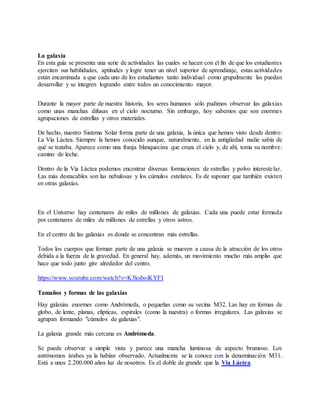 La galaxia
En esta guía se presenta una serie de actividades las cuales se hacen con el fin de que los estudiantes
ejerciten sus habilidades, aptitudes y logre tener un nivel superior de aprendizaje, estas actividades
están encaminada a que cada uno de los estudiantes tanto individual como grupalmente las puedan
desarrollar y se integren logrando entre todos un conocimiento mayor.
Durante la mayor parte de nuestra historia, los seres humanos sólo pudimos observar las galaxias
como unas manchas difusas en el cielo nocturno. Sin embargo, hoy sabemos que son enormes
agrupaciones de estrellas y otros materiales.
De hecho, nuestro Sistema Solar forma parte de una galaxia, la única que hemos visto desde dentro:
La Vía Láctea. Siempre la hemos conocido aunque, naturalmente, en la antigüedad nadie sabía de
qué se trataba. Aparece como una franja blanquecina que cruza el cielo y, de ahí, toma su nombre:
camino de leche.
Dentro de la Vía Láctea podemos encontrar diversas formaciones de estrellas y polvo interestelar.
Las más destacables son las nebulosas y los cúmulos estelares. Es de suponer que también existen
en otras galaxias.
En el Universo hay centenares de miles de millones de galaxias. Cada una puede estar formada
por centenares de miles de millones de estrellas y otros astros.
En el centro de las galaxias es donde se concentran más estrellas.
Todos los cuerpos que forman parte de una galaxia se mueven a causa de la atracción de los otros
debida a la fuerza de la gravedad. En general hay, además, un movimiento mucho más amplio que
hace que todo junto gire alrededor del centro.
https://www.youtube.com/watch?v=K3ksboiKYFI
Tamaños y formas de las galaxias
Hay galaxias enormes como Andrómeda, o pequeñas como su vecina M32. Las hay en formas de
globo, de lente, planas, elípticas, espirales (como la nuestra) o formas irregulares. Las galaxias se
agrupan formando "cúmulos de galaxias".
La galaxia grande más cercana es Andrómeda.
Se puede observar a simple vista y parece una mancha luminosa de aspecto brumoso. Los
astrónomos árabes ya la habían observado. Actualmente se la conoce con la denominación M31.
Está a unos 2.200.000 años luz de nosotros. Es el doble de grande que la Vía Láctea.
 