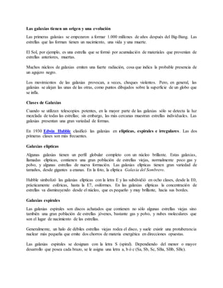 Las galaxias tienen un origen y una evolución
Las primeras galaxias se empezaron a formar 1.000 millones de años después del Big-Bang. Las
estrellas que las forman tienen un nacimiento, una vida y una muerte.
El Sol, por ejemplo, es una estrella que se formó por acumulación de materiales que provenían de
estrellas anteriores, muertas.
Muchos núcleos de galaxias emiten una fuerte radiación, cosa que indica la probable presencia de
un agujero negro.
Los movimientos de las galaxias provocan, a veces, choques violentos. Pero, en general, las
galaxias se alejan las unas de las otras, como puntos dibujados sobre la superficie de un globo que
se infla.
Clases de Galaxias
Cuando se utilizan telescopios potentes, en la mayor parte de las galaxias sólo se detecta la luz
mezclada de todas las estrellas; sin embargo, las más cercanas muestran estrellas individuales. Las
galaxias presentan una gran variedad de formas.
En 1930 Edwin Hubble clasificó las galaxias en elípticas, espirales e irregulares. Las dos
primeras clases son más frecuentes.
Galaxias elípticas
Algunas galaxias tienen un perfil globular completo con un núcleo brillante. Estas galaxias,
llamadas elípticas, contienen una gran población de estrellas viejas, normalmente poco gas y
polvo, y algunas estrellas de nueva formación. Las galaxias elípticas tienen gran variedad de
tamaños, desde gigantes a enanas. En la foto, la elíptica Galaxia del Sombrero.
Hubble simbolizó las galaxias elípticas con la letra E y las subdividió en ocho clases, desde la E0,
prácticamente esféricas, hasta la E7, osiformes. En las galaxias elípticas la concentración de
estrellas va disminuyendo desde el núcleo, que es pequeño y muy brillante, hacia sus bordes.
Galaxias espirales
Las galaxias espirales son discos achatados que contienen no sólo algunas estrellas viejas sino
también una gran población de estrellas jóvenes, bastante gas y polvo, y nubes moleculares que
son el lugar de nacimiento de las estrellas.
Generalmente, un halo de débiles estrellas viejas rodea el disco, y suele existir una protuberancia
nuclear más pequeña que emite dos chorros de materia energética en direcciones opuestas.
Las galaxias espirales se designan con la letra S (spiral). Dependiendo del menor o mayor
desarrollo que posea cada brazo, se le asigna una letra a, b ó c (Sa, Sb, Sc, SBa, SBb, SBc).
 