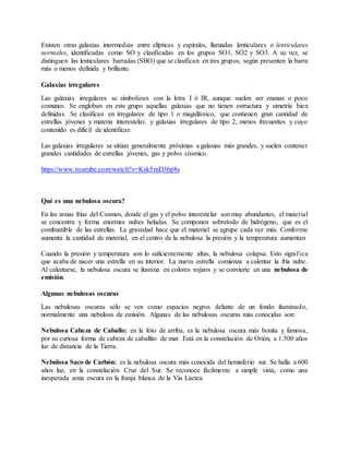 Existen otras galaxias intermedias entre elípticas y espirales, llamadas lenticulares o lenticulares
normales, identificadas como SO y clasificadas en los grupos SO1, SO2 y SO3. A su vez, se
distinguen las lenticulares barradas (SBO) que se clasifican en tres grupos, según presenten la barra
más o menos definida y brillante.
Galaxias irregulares
Las galaxias irregulares se simbolizan con la letra I ó IR, aunque suelen ser enanas o poco
comunes. Se engloban en este grupo aquellas galaxias que no tienen estructura y simetría bien
definidas. Se clasifican en irregulares de tipo 1 o magallánico, que contienen gran cantidad de
estrellas jóvenes y materia interestelar, y galaxias irregulares de tipo 2, menos frecuentes y cuyo
contenido es dificil de identificar.
Las galaxias irregulares se sitúan generalmente próximas a galaxias más grandes, y suelen contener
grandes cantidades de estrellas jóvenes, gas y polvo cósmico.
https://www.youtube.com/watch?v=Ksk5mD36p8s
Qué es una nebulosa oscura?
En las zonas frías del Cosmos, donde el gas y el polvo interestelar son muy abundantes, el material
se concentra y forma enormes nubes heladas. Se componen sobretodo de hidrógeno, que es el
combustible de las estrellas. La gravedad hace que el material se agrupe cada vez más. Conforme
aumenta la cantidad de material, en el centro de la nebulosa la presión y la temperatura aumentan
Cuando la presión y temperatura son lo suficientemente altas, la nebulosa colapsa. Esto significa
que acaba de nacer una estrella en su interior. La nueva estrella comienza a calentar la fría nube.
Al calentarse, la nebulosa oscura se ilumina en colores rojizos y se convierte en una nebulosa de
emisión.
Algunas nebulosas oscuras
Las nebulosas oscuras sólo se ven como espacios negros delante de un fondo iluminado,
normalmente una nebulosa de emisión. Algunas de las nebulosas oscuras más conocidas son:
Nebulosa Cabeza de Caballo: en la foto de arriba, es la nebulosa oscura más bonita y famosa,
por su curiosa forma de cabeza de caballito de mar. Está en la constelación de Orión, a 1.500 años
luz de distancia de la Tierra.
Nebulosa Saco de Carbón: es la nebulosa oscura más conocida del hemisferio sur. Se halla a 600
años luz, en la constelación Cruz del Sur. Se reconoce fácilmente a simple vista, como una
inesperada zona oscura en la franja blanca de la Vía Láctea.
 