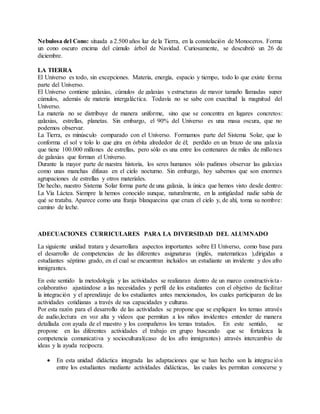 Nebulosa del Cono: situada a 2.500 años luz de la Tierra, en la constelación de Monoceros. Forma
un cono oscuro encima del cúmulo árbol de Navidad. Curiosamente, se descubrió un 26 de
diciembre.
LA TIERRA
El Universo es todo, sin excepciones. Materia, energía, espacio y tiempo, todo lo que existe forma
parte del Universo.
El Universo contiene galaxias, cúmulos de galaxias y estructuras de mayor tamaño llamadas super
cúmulos, además de materia intergaláctica. Todavía no se sabe con exactitud la magnitud del
Universo.
La materia no se distribuye de manera uniforme, sino que se concentra en lugares concretos:
galaxias, estrellas, planetas. Sin embargo, el 90% del Universo es una masa oscura, que no
podemos observar.
La Tierra, es minúsculo comparado con el Universo. Formamos parte del Sistema Solar, que lo
conforma el sol y tolo lo que gira en órbita alrededor de él; perdido en un brazo de una galaxia
que tiene 100.000 millones de estrellas, pero sólo es una entre los centenares de miles de millones
de galaxias que forman el Universo.
Durante la mayor parte de nuestra historia, los seres humanos sólo pudimos observar las galaxias
como unas manchas difusas en el cielo nocturno. Sin embargo, hoy sabemos que son enormes
agrupaciones de estrellas y otros materiales.
De hecho, nuestro Sistema Solar forma parte de una galaxia, la única que hemos visto desde dentro:
La Vía Láctea. Siempre la hemos conocido aunque, naturalmente, en la antigüedad nadie sabía de
qué se trataba. Aparece como una franja blanquecina que cruza el cielo y, de ahí, toma su nombre:
camino de leche.
ADECUACIONES CURRICULARES PARA LA DIVERSIDAD DEL ALUMNADO
La siguiente unidad tratara y desarrollara aspectos importantes sobre El Universo, como base para
el desarrollo de competencias de las diferentes asignaturas (inglés, matematicas ),dirigidas a
estudiantes séptimo grado, en el cual se encuentran incluidos un estudiante un invidente y dos afro
inmigrantes.
En este sentido la metodología y las actividades se realizaran dentro de un marco constructivista-
colaborativo ajustándose a las necesidades y perfil de los estudiantes con el objetivo de facilitar
la integración y el aprendizaje de los estudiantes antes mencionados, los cuales participaran de las
actividades cotidianas a través de sus capacidades y culturas.
Por esta razón para el desarrollo de las actividades se propone que se expliquen los temas através
de audio,lectura en voz alta y videos que permitan a los niños invidentes entender de manera
detallada con ayuda de el maestro y los compañeros los temas tratados. En este sentido, se
propone en las diferentes actividades el trabajo en grupo buscando que se fortalezca la
competencia comunicativa y sociocultural(caso de los afro inmigrantes) através intercambio de
ideas y la ayuda recipocra.
 En esta unidad didáctica integrada las adaptaciones que se han hecho son la integración
entre los estudiantes mediante actividades didácticas, las cuales les permitan conocerse y
 