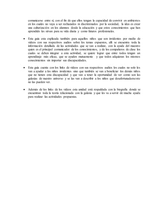 comunicarse entre sí, con el fin de que ellos tengan la capacidad de convivir en ambientes
en los cuales no vaya a ser rechazados ni discriminados por la sociedad, la idea es crear
una culturización en los alumnos desde la educación y que estos conocimientos que han
aprendido les sirvan para su vida diaria y como futuros profesionales.
 Esta guía esta explicada también para aquellos niños que son invidentes por medio de
videos con sus respectivos audios sobre los temas expuestos, allí se encuentra toda la
información detallada de las actividades que se van a realizar, con la ayuda del maestro
quien es el principal comunicador de los conocimientos, y de los compañeros de clase los
cuales se deben integrar a esta actividad, se quiere lograr que entre todos tengan un
aprendizaje más eficaz, que se ayuden mutuamente y que todos adquieran los mismos
conocimientos sin importar sus discapacidades.
 Esta guía cuenta con los links de videos con sus respectivos audios los cuales no solo les
van a ayudar a los niños invidentes sino que también se van a beneficiar los demás niños
que no tienen esta discapacidad y que van a tener la oportunidad de ver como son las
galaxias de nuestro universo y se las van a describir a los niños que desafortunadamente
no las pueden ver.
 Además de los links de los videos esta unidad está respaldada con la biografía donde se
encuentran toda la teoría relacionada con la galaxia y que les va a servir de mucha ayuda
para realizar las actividades propuestas.
 