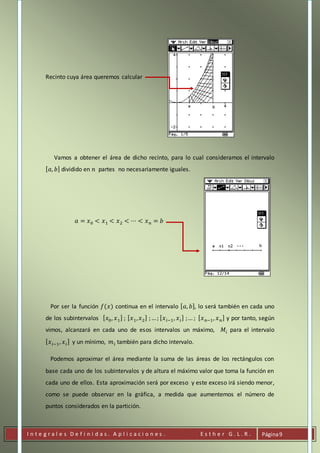 I n t e g r a l e s D e f i n i d a s . A p l i c a c i o n e s . E s t h e r G . L . R . Página9
Recinto cuya área queremos calcular
Vamos a obtener el área de dicho recinto, para lo cual consideramos el intervalo
[ 𝑎, 𝑏] dividido en 𝑛 partes no necesariamente iguales.
𝑎 = 𝑥0 < 𝑥1 < 𝑥2 < ⋯ < 𝑥 𝑛 = 𝑏
Por ser la función 𝑓(𝑥) continua en el intervalo [ 𝑎, 𝑏], lo será también en cada uno
de los subintervalos [ 𝑥0, 𝑥1] ; [ 𝑥1, 𝑥2] ;…; [ 𝑥 𝑖−1, 𝑥 𝑖] ;… ; [ 𝑥 𝑛−1, 𝑥 𝑛] y por tanto, según
vimos, alcanzará en cada uno de esos intervalos un máximo, 𝑀𝑖 para el intervalo
[ 𝑥 𝑖−1, 𝑥 𝑖] y un mínimo, 𝑚 𝑖 también para dicho intervalo.
Podemos aproximar el área mediante la suma de las áreas de los rectángulos con
base cada uno de los subintervalos y de altura el máximo valor que toma la función en
cada uno de ellos. Esta aproximación será por exceso y este exceso irá siendo menor,
como se puede observar en la gráfica, a medida que aumentemos el número de
puntos considerados en la partición.
 