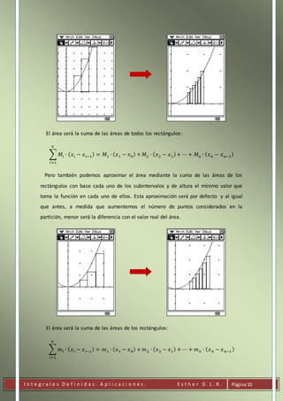 I n t e g r a l e s D e f i n i d a s . A p l i c a c i o n e s . E s t h e r G . L . R . Página10
El área será la suma de las áreas de todos los rectángulos:
∑ 𝑀𝑖 ∙ ( 𝑥 𝑖 − 𝑥 𝑖−1) = 𝑀1 ∙ ( 𝑥1 − 𝑥0) +
𝑛
𝑖=1
𝑀2 ∙ ( 𝑥2 − 𝑥1)+ ⋯+ 𝑀 𝑛 ∙ ( 𝑥 𝑛 − 𝑥 𝑛−1)
Pero también podemos aproximar el área mediante la suma de las áreas de los
rectángulos con base cada uno de los subintervalos y de altura el mínimo valor que
toma la función en cada uno de ellos. Esta aproximación será por defecto y al igual
que antes, a medida que aumentemos el número de puntos considerados en la
partición, menor será la diferencia con el valor real del área.
El área será la suma de las áreas de los rectángulos:
∑ 𝑚 𝑖 ∙ ( 𝑥 𝑖 − 𝑥 𝑖−1) = 𝑚1 ∙ ( 𝑥1 − 𝑥0) +
𝑛
𝑖=1
𝑚2 ∙ ( 𝑥2 − 𝑥1) + ⋯ + 𝑚 𝑛 ∙ ( 𝑥 𝑛 − 𝑥 𝑛−1 )
 