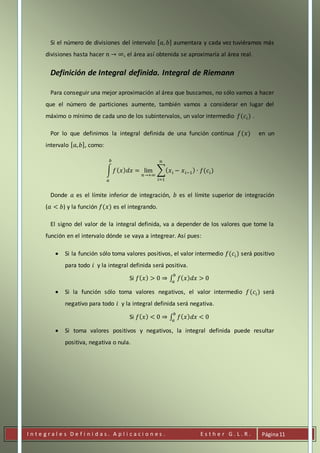 I n t e g r a l e s D e f i n i d a s . A p l i c a c i o n e s . E s t h e r G . L . R . Página11
Si el número de divisiones del intervalo [ 𝑎, 𝑏] aumentara y cada vez tuviéramos más
divisiones hasta hacer 𝑛 → ∞, el área así obtenida se aproximaría al área real.
Definición de Integral definida. Integral de Riemann
Para conseguir una mejor aproximación al área que buscamos, no sólo vamos a hacer
que el número de particiones aumente, también vamos a considerar en lugar del
máximo o mínimo de cada uno de los subintervalos, un valor intermedio 𝑓(𝑐𝑖) .
Por lo que definimos la integral definida de una función continua 𝑓(𝑥) en un
intervalo [ 𝑎, 𝑏], como:
∫ 𝑓( 𝑥) 𝑑𝑥 = lim
𝑛→+∞
∑( 𝑥 𝑖 − 𝑥 𝑖−1) ∙ 𝑓(𝑐𝑖)
𝑛
𝑖=1
𝑏
𝑎
Donde 𝑎 es el límite inferior de integración, 𝑏 es el límite superior de integración
(𝑎 < 𝑏) y la función 𝑓(𝑥) es el integrando.
El signo del valor de la integral definida, va a depender de los valores que tome la
función en el intervalo dónde se vaya a integrear. Así pues:
 Si la función sólo toma valores positivos, el valor intermedio 𝑓(𝑐𝑖) será positivo
para todo 𝑖 y la integral definida será positiva.
Si 𝑓( 𝑥) > 0 ⇒ ∫ 𝑓( 𝑥) 𝑑𝑥 > 0
𝑏
𝑎
 Si la función sólo toma valores negativos, el valor intermedio 𝑓(𝑐𝑖) será
negativo para todo 𝑖 y la integral definida será negativa.
Si 𝑓( 𝑥) < 0 ⇒ ∫ 𝑓( 𝑥) 𝑑𝑥 < 0
𝑏
𝑎
 Si toma valores positivos y negativos, la integral definida puede resultar
positiva, negativa o nula.
 
