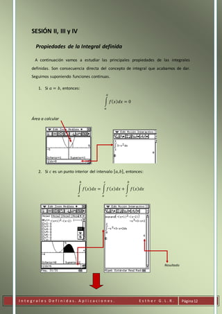 I n t e g r a l e s D e f i n i d a s . A p l i c a c i o n e s . E s t h e r G . L . R . Página12
SESIÓN II, III y IV
Propiedades de la Integral definida
A continuación vamos a estudiar las principales propiedades de las integrales
definidas. Son consecuencia directa del concepto de integral que acabamos de dar.
Seguimos suponiendo funciones continuas.
1. Si 𝑎 = 𝑏, entonces:
∫ 𝑓( 𝑥) 𝑑𝑥 = 0
𝑎
𝑎
Área a calcular
2. Si 𝑐 es un punto interior del intervalo [ 𝑎, 𝑏], entonces:
∫ 𝑓( 𝑥) 𝑑𝑥 = ∫ 𝑓( 𝑥) 𝑑𝑥 + ∫ 𝑓( 𝑥) 𝑑𝑥
𝑏
𝑐
𝑐
𝑎
𝑏
𝑎
Resultado
 