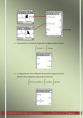 I n t e g r a l e s D e f i n i d a s . A p l i c a c i o n e s . E s t h e r G . L . R . Página13
Resultado
3. Si permutamos los límites de integración, la integral cambia de signo:
∫ 𝑓( 𝑥) 𝑑𝑥 = −∫ 𝑓( 𝑥) 𝑑𝑥
𝑎
𝑏
𝑏
𝑎
4. La integral de una suma o diferencia de funciones es igual a la suma o
diferencia de la integral de cada una de las funciones:
∫(𝑓( 𝑥) ± 𝑔( 𝑥))𝑑𝑥 = ∫ 𝑓
𝑏
𝑎
𝑏
𝑎
( 𝑥) 𝑑𝑥 ± ∫ 𝑔( 𝑥) 𝑑𝑥
𝑏
𝑎
 