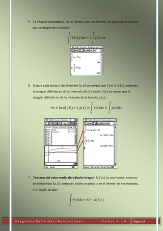 I n t e g r a l e s D e f i n i d a s . A p l i c a c i o n e s . E s t h e r G . L . R . Página14
5. La integral del producto de un número por una función, es igual que el número
por la integral de la función:
∫( 𝑘𝑓(𝑥)) 𝑑𝑥 = 𝑘 ∫ 𝑓( 𝑥) 𝑑𝑥
𝑏
𝑎
𝑏
𝑎
6. Si para cada punto 𝑥 del intervalo [ 𝑎, 𝑏] se cumple que 𝑓(𝑥) ≤ 𝑔(𝑥), entonces
la integral definida en dicho intervalo de la función 𝑓(𝑥) es menor que la
integral definida en dicho intervalo de la función 𝑔(𝑥):
∀𝑥 ∈ [ 𝑎, 𝑏] /𝑓(𝑥) ≤ 𝑔(𝑥) ⇒ ∫ 𝑓( 𝑥) 𝑑𝑥 ≤ ∫ 𝑔( 𝑥) 𝑑𝑥
𝑏
𝑎
𝑏
𝑎
7. Teorema del valor medio del cálculo integral: Si 𝑓(𝑥) es una función continua
en el intervalo [ 𝑎, 𝑏], entonces existe un punto 𝑐 en el interior de ese intervalo,
𝑐 ∈ ( 𝑎, 𝑏), tal que:
∫ 𝑓( 𝑥) 𝑑𝑥 = ( 𝑏 − 𝑎) 𝑓(𝑐)
𝑏
𝑎
 