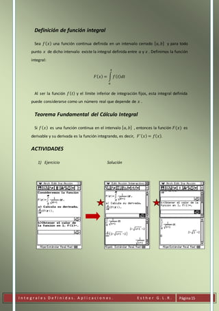 I n t e g r a l e s D e f i n i d a s . A p l i c a c i o n e s . E s t h e r G . L . R . Página15
Definición de función integral
Sea 𝑓( 𝑥) una función continua definida en un intervalo cerrado [ 𝑎, 𝑏] y para todo
punto 𝑥 de dicho intervalo existe la integral definida entre 𝑎 y 𝑥 . Definimos la función
integral:
𝐹( 𝑥) = ∫ 𝑓( 𝑡) 𝑑𝑡
𝑥
𝑎
Al ser la función 𝑓( 𝑡) y el límite inferior de integración fijos, esta integral definida
puede considerarse como un número real que depende de 𝑥 .
Teorema Fundamental del Cálculo Integral
Si 𝑓( 𝑥) es una función continua en el intervalo [ 𝑎, 𝑏] , entonces la función 𝐹(𝑥) es
derivable y su derivada es la función integrando, es decir, 𝐹´( 𝑥) = 𝑓( 𝑥).
ACTIVIDADES
1) Ejercicio Solución
 