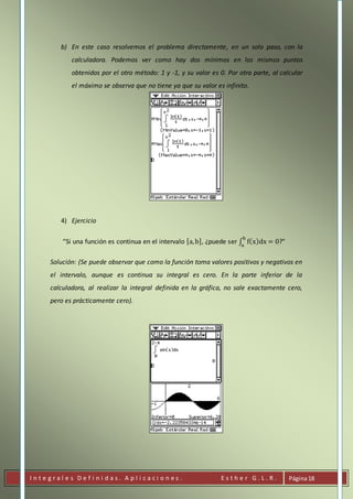 I n t e g r a l e s D e f i n i d a s . A p l i c a c i o n e s . E s t h e r G . L . R . Página18
b) En este caso resolvemos el problema directamente, en un solo paso, con la
calculadora. Podemos ver como hay dos mínimos en los mismos puntos
obtenidos por el otro método: 1 y -1, y su valor es 0. Por otra parte, al calcular
el máximo se observa que no tiene ya que su valor es infinito.
4) Ejercicio
“Si una función es continua en el intervalo [a,b], ¿puede ser ∫ f(x)dx = 0
b
a
?”
Solución: (Se puede observar que como la función toma valores positivos y negativos en
el intervalo, aunque es continua su integral es cero. En la parte inferior de la
calculadora, al realizar la integral definida en la gráfica, no sale exactamente cero,
pero es prácticamente cero).
 