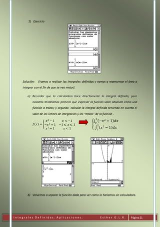 I n t e g r a l e s D e f i n i d a s . A p l i c a c i o n e s . E s t h e r G . L . R . Página21
2) Ejercicio
Solución: (Vamos a realizar las integrales definidas y vamos a representar el área a
integrar con el fin de que se vea mejor).
a) Recordar que la calculadora hace directamente la integral definida, pero
nosotros tendríamos primero que expresar la función valor absoluto como una
función a trozos; y segundo calcular la integral definida teniendo en cuenta el
valor de los límites de integración y los “trozos” de la función .
𝑓( 𝑥) = {
𝑥2
− 1 𝑥 < −1
−𝑥2
+ 1 −1 ≤ 𝑥 ≤ 1
𝑥2
− 1 𝑥 < 1
{
∫ (−𝑥2
+ 1) 𝑑𝑥
1
0
∫ ( 𝑥2
− 1) 𝑑𝑥
2
1
b) Volvemos a separar la función dada para ver como lo haríamos sin calculadora.
 