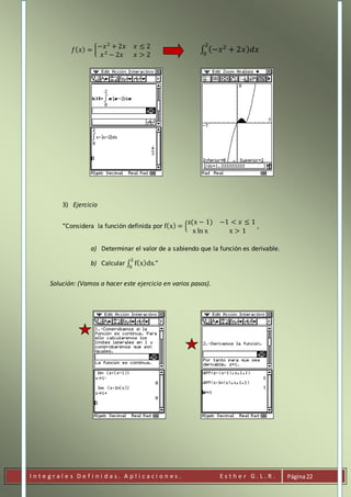 I n t e g r a l e s D e f i n i d a s . A p l i c a c i o n e s . E s t h e r G . L . R . Página22
𝑓( 𝑥) = {
−𝑥2
+ 2𝑥 𝑥 ≤ 2
𝑥2
− 2𝑥 𝑥 > 2
∫ (−𝑥2
+ 2𝑥) 𝑑𝑥
2
0
3) Ejercicio
“Considera la función definida por f(x) = {
z(x − 1) −1 < 𝑥 ≤ 1
x ln x x > 1
,
a) Determinar el valor de a sabiendo que la función es derivable.
b) Calcular ∫ f(x)dx
2
0
.”
Solución: (Vamos a hacer este ejercicio en varios pasos).
 