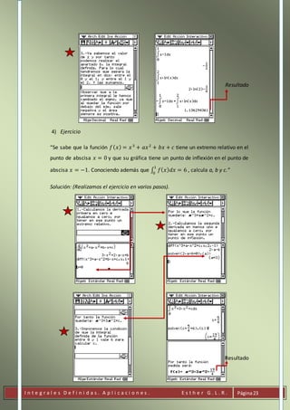 I n t e g r a l e s D e f i n i d a s . A p l i c a c i o n e s . E s t h e r G . L . R . Página23
Resultado
4) Ejercicio
“Se sabe que la función 𝑓( 𝑥) = 𝑥3
+ 𝑎𝑥2
+ 𝑏𝑥 + 𝑐 tiene un extremo relativo en el
punto de abscisa 𝑥 = 0 y que su gráfica tiene un punto de inflexión en el punto de
abscisa 𝑥 = −1. Conociendo además que ∫ 𝑓( 𝑥) 𝑑𝑥 = 6
1
0
, calcula a, b y c.”
Solución: (Realizamos el ejercicio en varios pasos).
Resultado
 