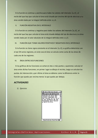 I n t e g r a l e s D e f i n i d a s . A p l i c a c i o n e s . E s t h e r G . L . R . Página25
Si la función es continua y positiva para todos los valores del intervalo [ 𝑎, 𝑏] , el
recito del que hay que calcular el área está situado por encima del eje de abscisas y su
área vendrá dada por la integral definida entre 𝑎 y 𝑏.
II. FUNCIÓN NEGATIVA EN EL INTERVALO
Si la función es continua y negativa para todos los valores del intervalo [ 𝑎, 𝑏] , el
recito del que hay que calcular el área está situado debajo del eje de abscisas y su área
vendrá dada por el valor absoluto de la integral definida entre 𝑎 y 𝑏.
III. FUNCIÓN QUE TOMA VALORES POSITIVOS Y NEGATIVOS EN EL INTERVALO
Si la función no tiene signo constante en el intervalo [ 𝑎, 𝑏], su gráfica determina con
el eje OX varias regiones, en este caso el área se calcula como suma de las áreas de
cada una de las regiones.
IV. ÁREA ENTRE DOS FUNCIONES
Si las gráficas de las funciones se cortan en dos o más puntos y queremos calcular el
área entre dichas funciones; en primer lugar se dibuja el recinto, luego se calculan los
puntos de intersección y por último el área se obtiene como la diferencia entre la
función que queda por encima menos la que queda por debajo.
ACTIVIDADES
1) Ejercicio
 