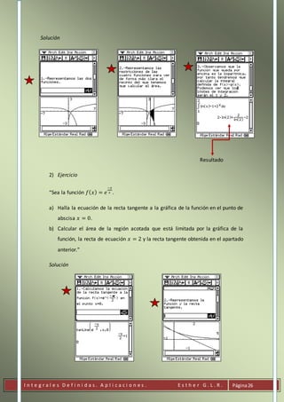 I n t e g r a l e s D e f i n i d a s . A p l i c a c i o n e s . E s t h e r G . L . R . Página26
Solución
Resultado
2) Ejercicio
“Sea la función 𝑓( 𝑥) = 𝑒
−𝑥
2 .
a) Halla la ecuación de la recta tangente a la gráfica de la función en el punto de
abscisa 𝑥 = 0.
b) Calcular el área de la región acotada que está limitada por la gráfica de la
función, la recta de ecuación 𝑥 = 2 y la recta tangente obtenida en el apartado
anterior.”
Solución
 
