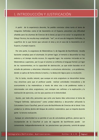 I n t e g r a l e s D e f i n i d a s . A p l i c a c i o n e s . E s t h e r G . L . R . Página2
I. INTRODUCCIÓN Y JUSTIFICACIÓN
A partir de la experiencia docente, he podido constatar cómo tanto el tema de
Integrales Definidas como el de Geometría en el Espacio, presentan una dificultad
añadida para los alumnos de Ciencias de la Salud, ya que al no cursar la asignatura de
Dibujo Técnico, les resulta muy complicado “ver”, en el caso de Integrales Definidas, la
superficie de la que tienen que calcular el área y en el caso de la Geometría en el
Espacio, el propio espacio.
Por otra parte, la asignatura de Matemáticas II, de Segundo de Bachillerato resulta
bastante compleja para el alumnado. En primer lugar, el temario a desarrollar es muy
extenso y el tiempo resulta escaso. En segundo lugar, los estamos iniciando en las
Matemáticas superiores, por lo que el alumno se enfrenta al lenguaje formal y al rigor
de los razonamientos; en la capacidad de abstracción, ya que están basadas en el
estudio de patrones y relaciones inherentes a estructuras abstractas; y en problemas,
donde se aplica de forma directa la teoría y la deducción lógica para su resolución.
Por lo tanto, resulta natural, que aunque en esta asignatura se desarrollen temas
muy atractivos para que el profesor pueda realizar actividades innovadoras y de
acercamiento a las matemáticas a través de otras vías o de problemas reales o
relacionados con otras asignaturas; casi siempre nos ceñimos a la explicación y la
realización de ejercicios, con los ojos puestos en la Selectividad.
Quizás, por todo ello, pensamos que sería una buena idea seleccionar el tema de
“Integral Definida. Aplicaciones” como unidad didáctica a desarrollar utilizando la
Calculadora Casio ClassPad, para el curso de Bachillerato de Ciencias de la Salud. Esta
unidad es la última dentro del bloque de análisis matemático, que se imparte durante
parte la tercera evaluación.
Aunque en selectividad no se permite el uso de calculadoras gráficas, pienso que la
incorporación de la ClassPad al aula de segundo de bachillerato puede ser
conveniente. Independientemente de las prestaciones que presenta, servirá de apoyo
 