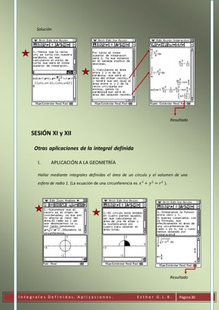 I n t e g r a l e s D e f i n i d a s . A p l i c a c i o n e s . E s t h e r G . L . R . Página30
Solución
Resultado
SESIÓN XI y XII
Otras aplicaciones de la integral definida
I. APLICACIÓN A LA GEOMETRÍA
Hallar mediante integrales definidas el área de un círculo y el volumen de una
esfera de radio 1. (La ecuación de una circunferencia es 𝑥2
+ 𝑦2
= 𝑟2
).
Resultado
 