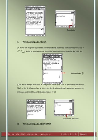 I n t e g r a l e s D e f i n i d a s . A p l i c a c i o n e s . E s t h e r G . L . R . Página31
Resultado
II. APLICACIÓN A LA FÍSICA
Un móvil se desplaza siguiendo una trayectoria rectilínea con aceleración 𝑎( 𝑡) =
√ 𝑡 𝑚
𝑠2⁄ .Halla el incremento de velocidad experimentado entre los 4𝑠 y los 9𝑠.
Resultado en
𝑚
𝑠
¿Cuál es el trabajo realizado al comprimir un muelle 2𝑐𝑚 si aplicamos una fuerza
𝐹( 𝑥) = 5𝑥 𝑁, (Newton) en la dirección del desplazamiento? (pasamos los cm a m,
entonces serán 0.02m, así trabajaremos en el SI).
Resultado en Julios
III. APLICACIÓN A LA ECONOMÍA
 