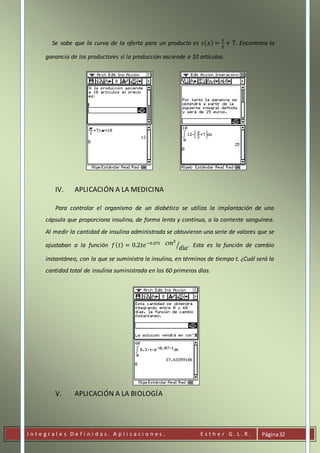 I n t e g r a l e s D e f i n i d a s . A p l i c a c i o n e s . E s t h e r G . L . R . Página32
Se sabe que la curva de la oferta para un producto es 𝑠( 𝑥) =
𝑥
2
+ 7. Encontrara la
ganancia de los productores si la producción asciende a 10 artículos.
IV. APLICACIÓN A LA MEDICINA
Para controlar el organismo de un diabético se utiliza la implantación de una
cápsula que proporciona insulina, de forma lenta y continua, a la corriente sanguínea.
Al medir la cantidad de insulina administrada se obtuvieron una serie de valores que se
ajustaban a la función 𝑓( 𝑡) = 0.2𝑡𝑒−0.07𝑡 𝑐𝑚3
𝑑í𝑎⁄ . Esta es la función de cambio
instantáneo, con la que se suministra la insulina, en términos de tiempo t. ¿Cuál será la
cantidad total de insulina suministrada en los 60 primeros días.
V. APLICACIÓN A LA BIOLOGÍA
 