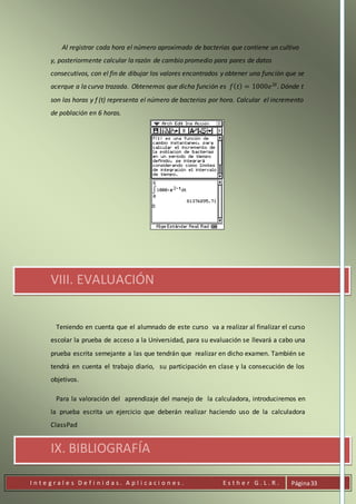 I n t e g r a l e s D e f i n i d a s . A p l i c a c i o n e s . E s t h e r G . L . R . Página33
Al registrar cada hora el número aproximado de bacterias que contiene un cultivo
y, posteriormente calcular la razón de cambio promedio para pares de datos
consecutivos, con el fin de dibujar los valores encontrados y obtener una función que se
acerque a la curva trazada. Obtenemos que dicha función es 𝑓( 𝑡) = 1000𝑒2𝑡
. Dónde t
son las horas y f (t) representa el número de bacterias por hora. Calcular el incremento
de población en 6 horas.
VIII. EVALUACIÓN
Teniendo en cuenta que el alumnado de este curso va a realizar al finalizar el curso
escolar la prueba de acceso a la Universidad, para su evaluación se llevará a cabo una
prueba escrita semejante a las que tendrán que realizar en dicho examen. También se
tendrá en cuenta el trabajo diario, su participación en clase y la consecución de los
objetivos.
Para la valoración del aprendizaje del manejo de la calculadora, introduciremos en
la prueba escrita un ejercicio que deberán realizar haciendo uso de la calculadora
ClassPad
IX. BIBLIOGRAFÍA
 