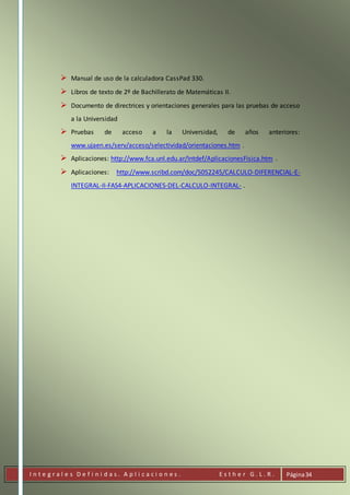 I n t e g r a l e s D e f i n i d a s . A p l i c a c i o n e s . E s t h e r G . L . R . Página34
 Manual de uso de la calculadora CassPad 330.
 Libros de texto de 2º de Bachillerato de Matemáticas II.
 Documento de directrices y orientaciones generales para las pruebas de acceso
a la Universidad
 Pruebas de acceso a la Universidad, de años anteriores:
www.ujaen.es/serv/acceso/selectividad/orientaciones.htm .
 Aplicaciones: http://www.fca.unl.edu.ar/Intdef/AplicacionesFisica.htm .
 Aplicaciones: http://www.scribd.com/doc/5052245/CALCULO-DIFERENCIAL-E-
INTEGRAL-II-FAS4-APLICACIONES-DEL-CALCULO-INTEGRAL- .
 