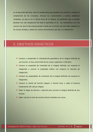 I n t e g r a l e s D e f i n i d a s . A p l i c a c i o n e s . E s t h e r G . L . R . Página3
en el desarrollo del tema. Será el complemento que ayudará a los alumnos a mejorar la
comprensión de los conceptos, afianzar los conocimientos y resolver problemas
complejos, ya que al ser el último tema de un bloque, los problemas que se pueden
plantear son una recopilación de todo lo aprendido en él. Las matemáticas son una
ciencia viva que ha ido evolucionando a través de la historia, por ello debe adaptarse a
los nuevos tiempos y utilizar las nuevas herramientas que hay a su disposición.
II. OBJETIVOS DIDÁCTICOS
 Conocer y comprender la interpretación geométrica de la integral definida de
una función, el área como límite de las sumas superiores e inferiores.
 Conocer la propiedad de linealidad de la integral definida con respecto al
integrando y conocer la propiedad aditiva con respecto al intervalo de
integración.
 Conocer las propiedades de monotonía de la integral definida con respecto al
integrando.
 Conocer la noción de función integral, o función área, y saber el teorema
fundamental del cálculo integral.
 Saber la Regla de Barrow y aplicarla para calcular la integral definida de una
función.
 Saber calcular el área de recintos planos limitados por curvas.
 