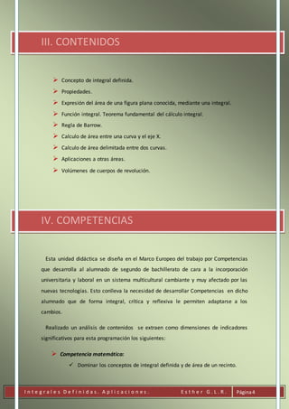 I n t e g r a l e s D e f i n i d a s . A p l i c a c i o n e s . E s t h e r G . L . R . Página4
III. CONTENIDOS
 Concepto de integral definida.
 Propiedades.
 Expresión del área de una figura plana conocida, mediante una integral.
 Función integral. Teorema fundamental del cálculo integral.
 Regla de Barrow.
 Calculo de área entre una curva y el eje X.
 Calculo de área delimitada entre dos curvas.
 Aplicaciones a otras áreas.
 Volúmenes de cuerpos de revolución.
IV. COMPETENCIAS
Esta unidad didáctica se diseña en el Marco Europeo del trabajo por Competencias
que desarrolla al alumnado de segundo de bachillerato de cara a la incorporación
universitaria y laboral en un sistema multicultural cambiante y muy afectado por las
nuevas tecnologías. Esto conlleva la necesidad de desarrollar Competencias en dicho
alumnado que de forma integral, crítica y reflexiva le permiten adaptarse a los
cambios.
Realizado un análisis de contenidos se extraen como dimensiones de indicadores
significativos para esta programación los siguientes:
 Competencia matemática:
 Dominar los conceptos de integral definida y de área de un recinto.
 