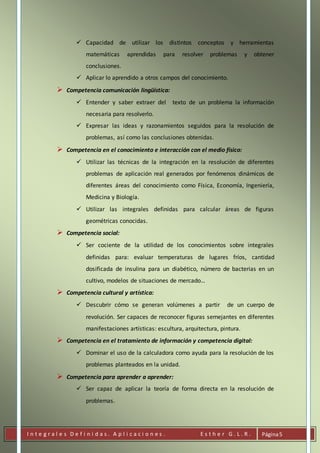 I n t e g r a l e s D e f i n i d a s . A p l i c a c i o n e s . E s t h e r G . L . R . Página5
 Capacidad de utilizar los distintos conceptos y herramientas
matemáticas aprendidas para resolver problemas y obtener
conclusiones.
 Aplicar lo aprendido a otros campos del conocimiento.
 Competencia comunicación lingüística:
 Entender y saber extraer del texto de un problema la información
necesaria para resolverlo.
 Expresar las ideas y razonamientos seguidos para la resolución de
problemas, así como las conclusiones obtenidas.
 Competencia en el conocimiento e interacción con el medio físico:
 Utilizar las técnicas de la integración en la resolución de diferentes
problemas de aplicación real generados por fenómenos dinámicos de
diferentes áreas del conocimiento como Física, Economía, Ingeniería,
Medicina y Biología.
 Utilizar las integrales definidas para calcular áreas de figuras
geométricas conocidas.
 Competencia social:
 Ser cociente de la utilidad de los conocimientos sobre integrales
definidas para: evaluar temperaturas de lugares fríos, cantidad
dosificada de insulina para un diabético, número de bacterias en un
cultivo, modelos de situaciones de mercado…
 Competencia cultural y artística:
 Descubrir cómo se generan volúmenes a partir de un cuerpo de
revolución. Ser capaces de reconocer figuras semejantes en diferentes
manifestaciones artísticas: escultura, arquitectura, pintura.
 Competencia en el tratamiento de información y competencia digital:
 Dominar el uso de la calculadora como ayuda para la resolución de los
problemas planteados en la unidad.
 Competencia para aprender a aprender:
 Ser capaz de aplicar la teoría de forma directa en la resolución de
problemas.
 