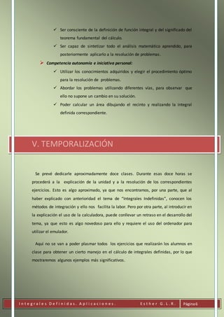 I n t e g r a l e s D e f i n i d a s . A p l i c a c i o n e s . E s t h e r G . L . R . Página6
 Ser consciente de la definición de función integral y del significado del
teorema fundamental del cálculo.
 Ser capaz de sintetizar todo el análisis matemático aprendido, para
posteriormente aplicarlo a la resolución de problemas.
 Competencia autonomía e iniciativa personal:
 Utilizar los conocimientos adquiridos y elegir el procedimiento óptimo
para la resolución de problemas.
 Abordar los problemas utilizando diferentes vías, para observar que
ello no supone un cambio en su solución.
 Poder calcular un área dibujando el recinto y realizando la integral
definida correspondiente.
V. TEMPORALIZACIÓN
Se prevé dedicarle aproximadamente doce clases. Durante esas doce horas se
procederá a la explicación de la unidad y a la resolución de los correspondientes
ejercicios. Esto es algo aproximado, ya que nos encontramos, por una parte, que al
haber explicado con anterioridad el tema de “Integrales Indefinidas”, conocen los
métodos de integración y ello nos facilita la labor. Pero por otra parte, al introducir en
la explicación el uso de la calculadora, puede conllevar un retraso en el desarrollo del
tema, ya que esto es algo novedoso para ello y requiere el uso del ordenador para
utilizar el emulador.
Aquí no se van a poder plasmar todos los ejercicios que realizarán los alumnos en
clase para obtener un cierto manejo en el cálculo de integrales definidas, por lo que
mostraremos algunos ejemplos más significativos.
 