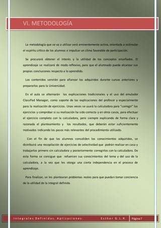 I n t e g r a l e s D e f i n i d a s . A p l i c a c i o n e s . E s t h e r G . L . R . Página7
VI. METODOLOGÍA
La metodología que se va a utilizar será eminentemente activa, orientada a estimular
el espíritu crítico de los alumnos e impulsar un clima favorable de participación.
Se procurará obtener el interés y la utilidad de los conceptos enseñados. El
aprendizaje se realizará de modo reflexivo, para que el alumnado pueda alcanzar sus
propias conclusiones respecto a lo aprendido.
Los contenidos servirán para afianzar los adquiridos durante cursos anteriores y
prepararlos para la Universidad.
En el aula se alternarán las explicaciones tradicionales y el uso del emulador
ClassPad Manager, como soporte de las explicaciones del profesor y especialmente
para la realización de ejercicios. Unas veces se usará la calculadora para “corregir” los
ejercicios y comprobar si su realización ha sido correcta y en otros casos, para efectuar
el ejercicio completo con la calculadora, pero siempre explicando de forma clara y
razonada el planteamiento y los resultados, que deberán estar suficientemente
motivados indicando los pasos más relevantes del procedimiento utilizado.
Con el fin de que los alumnos consoliden los conocimientos adquiridos, se
distribuirá una recopilación de ejercicios de selectividad que podrán realizar en casa y
trabajarlos primero sin calculadora y posteriormente corregirlos con la calculadora. De
esta forma se consigue que refuercen sus conocimientos del tema y del uso de la
calculadora, a la vez que les otorga una cierta independencia en el proceso de
aprendizaje.
Para finalizar, se les plantearan problemas reales para que puedan tomar conciencia
de la utilidad de la integral definida.
 