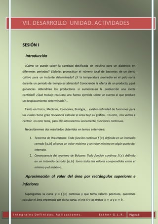 I n t e g r a l e s D e f i n i d a s . A p l i c a c i o n e s . E s t h e r G . L . R . Página8
VII. DESARROLLO UNIDAD. ACTIVIDADES
SESIÓN I
Introducción
¿Cómo se puede saber la cantidad dosificada de insulina para un diabético en
diferentes periodos? ¿Sabrías pronosticar el número total de bacterias de un cierto
cultivo para un instante determinado? ¿Y la temperatura promedio en el polo norte
durante un periodo de tiempo establecido? Conociendo la oferta de un producto, ¿qué
ganancias obtendrían los productores si aumentasen la producción una cierta
cantidad? ¿Qué trabajo realizará una fuerza ejercida sobre un cuerpo al que produce
un desplazamiento determinado?...
Tanto en Física, Medicina, Economía, Biología,… existen infinidad de funciones para
las cuales tiene gran relevancia calcular el área bajo su gráfica. En esto, nos vamos a
centrar en este tema, para ello utilizaremos únicamente funciones continuas.
Necesitaremos dos resultados obtenidos en temas anteriores:
1. Teorema de Weierstrass: Toda función continua 𝑓(𝑥) definida en un intervalo
cerrado [ 𝑎, 𝑏] alcanza un valor máximo y un valor mínimo en algún punto del
intervalo.
2. Consecuencia del teorema de Bolzano: Toda función continua 𝑓(𝑥) definida
en un intervalo cerrado [ 𝑎, 𝑏] toma todos los valores comprendidos entre el
mínimo y el máximo.
Aproximación al valor del área por rectángulos superiores e
inferiores
Supongamos la curva 𝑦 = 𝑓(𝑥) continua y que toma valores positivos, queremos
calcular el área encerrada por dicha curva, el eje X y las rectas 𝑥 = 𝑎 y 𝑥 = 𝑏 .
 