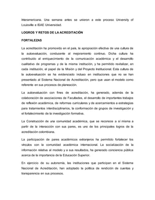 Interamericana. Una semana antes se unieron a este proceso University of
Louisville e ISAE Universidad.
LOGROS Y RETOS DE LA ACREDITACIÓN
FORTALEZAS
La acreditación ha promovido en el país, la apropiación efectiva de una cultura de
la autoevaluación, conducente al mejoramiento continuo. Dicha cultura ha
contribuido al enriquecimiento de la comunicación académica y el desarrollo
cualitativo de programas y de la misma institución, y ha permitido revitalizar, en
cada institución, el papel de la Misión y del Proyecto Institucional. Esta cultura de
la autoevaluación se ha evidenciado incluso en instituciones que no se han
presentado al Sistema Nacional de Acreditación, pero que usan el modelo como
referente en sus procesos de planeación.
La autoevaluación con fines de acreditación, ha generado, además de la
colaboración de asociaciones de Facultades, el desarrollo de importantes trabajos
de reflexión académica, de reformas curriculares y de acercamientos a estrategias
para tratamientos interdisciplinarios, la conformación de grupos de investigación y
el fortalecimiento de la investigación formativa.
La Construcción de una comunidad académica, que se reconoce a sí misma a
partir de la interacción con sus pares, es uno de los principales logros de la
acreditación colombiana.
La participación de pares académicos extranjeros ha permitido fortalecer los
vínculos con la comunidad académica internacional. La socialización de la
información relativa al modelo y a sus resultados, ha generado conciencia pública
acerca de la importancia de la Educación Superior.
En ejercicio de su autonomía, las instituciones que participan en el Sistema
Nacional de Acreditación, han adoptado la política de rendición de cuentas y
transparencia en sus procesos.
 