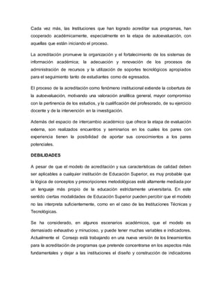 Cada vez más, las Instituciones que han logrado acreditar sus programas, han
cooperado académicamente, especialmente en la etapa de autoevaluación, con
aquellas que están iniciando el proceso.
La acreditación promueve la organización y el fortalecimiento de los sistemas de
información académica; la adecuación y renovación de los procesos de
administración de recursos y la utilización de soportes tecnológicos apropiados
para el seguimiento tanto de estudiantes como de egresados.
El proceso de la acreditación como fenómeno institucional extiende la cobertura de
la autoevaluación, motivando una valoración analítica general, mayor compromiso
con la pertinencia de los estudios, y la cualificación del profesorado, de su ejercicio
docente y de la intervención en la investigación.
Además del espacio de intercambio académico que ofrece la etapa de evaluación
externa, son realizados encuentros y seminarios en los cuales los pares con
experiencia tienen la posibilidad de aportar sus conocimientos a los pares
potenciales.
DEBILIDADES
A pesar de que el modelo de acreditación y sus características de calidad deben
ser aplicables a cualquier institución de Educación Superior, es muy probable que
la lógica de conceptos y prescripciones metodológicas esté altamente mediada por
un lenguaje más propio de la educación estrictamente universitaria. En este
sentido ciertas modalidades de Educación Superior pueden percibir que el modelo
no las interpreta suficientemente, como en el caso de las Instituciones Técnicas y
Tecnológicas.
Se ha considerado, en algunos escenarios académicos, que el modelo es
demasiado exhaustivo y minucioso, y puede tener muchas variables e indicadores.
Actualmente el Consejo está trabajando en una nueva versión de los lineamientos
para la acreditación de programas que pretende concentrarse en los aspectos más
fundamentales y dejar a las instituciones el diseño y construcción de indicadores
 