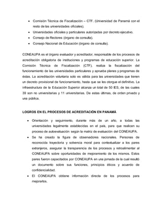  Comisión Técnica de Fiscalización – CTF. (Universidad de Panamá con el
resto de las universidades oficiales).
 Universidades oficiales y particulares autorizadas por decreto ejecutivo.
 Consejo de Rectores (órgano de consulta).
 Consejo Nacional de Educación (órgano de consulta).
CONEAUPA es el órgano evaluador y acreditador, responsable de los procesos de
acreditación obligatoria de instituciones y programas de educación superior. La
Comisión Técnica de Fiscalización (CTF), realiza la fiscalización del
funcionamiento de las universidades particulares y aprueba planes y programas de
éstas. La acreditación voluntaria solo es válida para las universidades que tienen
un decreto provisional de funcionamiento, hasta que se les otorgue el definitivo. La
infraestructura de la Educación Superior alcanza un total de 50 IES, de las cuales
39 son no universitarias y 11 universitarias. De estas últimas, de orden privado y
una pública.
LOGROS EN EL PROCESOS DE ACREDITACIÓN EN PANAMÁ
 Orientación y seguimiento, durante más de un año, a todas las
universidades legalmente establecidas en el país, para que realicen su
proceso de autoevaluación según la matriz de evaluación del CONEAUPA.
 Se ha creado la figura de observadores nacionales. Personas de
reconocida trayectoria y solvencia moral para contextualizar a los pares
extranjeros, asegurar la transparencia de los procesos y retroalimentar al
CONEAUPA sobre oportunidades de mejoramiento de los mismos. Estos
pares fueron capacitados por CONEAUPA en una jornada de la cual resultó
un documento sobre sus funciones, principios éticos y acuerdo de
confidencialidad.
 El CONEAUPA obtiene información directa de los procesos para
mejorarlos.
 