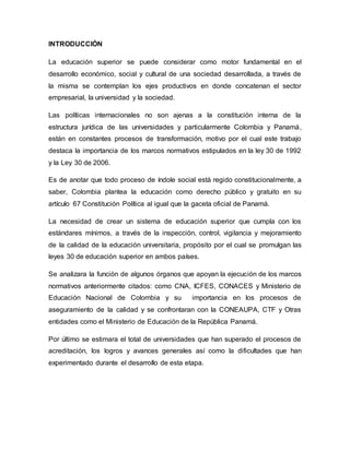 INTRODUCCIÓN
La educación superior se puede considerar como motor fundamental en el
desarrollo económico, social y cultural de una sociedad desarrollada, a través de
la misma se contemplan los ejes productivos en donde concatenan el sector
empresarial, la universidad y la sociedad.
Las políticas internacionales no son ajenas a la constitución interna de la
estructura jurídica de las universidades y particularmente Colombia y Panamá,
están en constantes procesos de transformación, motivo por el cual este trabajo
destaca la importancia de los marcos normativos estipulados en la ley 30 de 1992
y la Ley 30 de 2006.
Es de anotar que todo proceso de índole social está regido constitucionalmente, a
saber, Colombia plantea la educación como derecho público y gratuito en su
artículo 67 Constitución Política al igual que la gaceta oficial de Panamá.
La necesidad de crear un sistema de educación superior que cumpla con los
estándares mínimos, a través de la inspección, control, vigilancia y mejoramiento
de la calidad de la educación universitaria, propósito por el cual se promulgan las
leyes 30 de educación superior en ambos países.
Se analizara la función de algunos órganos que apoyan la ejecución de los marcos
normativos anteriormente citados: como CNA, ICFES, CONACES y Ministerio de
Educación Nacional de Colombia y su importancia en los procesos de
aseguramiento de la calidad y se confrontaran con la CONEAUPA, CTF y Otras
entidades como el Ministerio de Educación de la República Panamá.
Por último se estimara el total de universidades que han superado el procesos de
acreditación, los logros y avances generales así como la dificultades que han
experimentado durante el desarrollo de esta etapa.
 