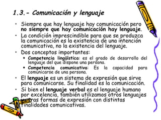 1.3.- Comunicación y lenguaje Siempre que hay lenguaje hay comunicación pero  no siempre que hay comunicación hay lenguaje .  La condición imprescindible para que se produzca la comunicación es la existencia de una intención comunicativa, no la existencia del lenguaje. Dos conceptos importantes: Competencia lingüística : es el grado de desarrollo del lenguaje del que dispone una persona.  Competencia comunicativa : Es la capacidad para comunicarse de una persona. El  lenguaje  es un sistema de expresión que sirve para comunicarse. Su finalidad es la comunicación.  Si bien el  lenguaje verbal  es el lenguaje humano por excelencia, también utilizamos otros lenguajes y otras formas de expresión con distintas finalidades comunicativas. 