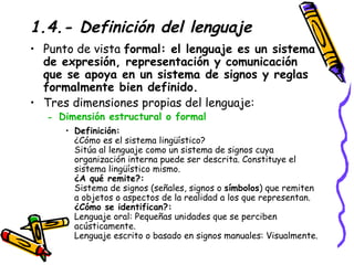 1.4.- Definición del lenguaje Punto de vista  formal: el lenguaje es un sistema de expresión, representación y comunicación que se apoya en un sistema de signos y reglas formalmente bien definido.   Tres dimensiones propias del lenguaje: Dimensión estructural o formal   Definición: ¿Cómo es el sistema lingüístico? Sitúa al lenguaje como un sistema de signos cuya organización interna puede ser descrita. Constituye el sistema lingüístico mismo. ¿A qué remite?: Sistema de signos (señales, signos o  símbolos ) que remiten a objetos o aspectos de la realidad a los que representan. ¿Cómo se identifican?: Lenguaje oral: Pequeñas unidades que se perciben acústicamente. Lenguaje escrito o basado en signos manuales: Visualmente.  