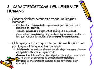 2. CARACTERÍSTICAS DEL LENGUAJE HUMANO Características comunes a todas las lenguas humanas: Orales .   Existen  métodos  generales por los que pueden ponerse  en escrito . Tienen palabras  o segmentos análogos a palabras  Se emplean  oraciones  y hay métodos generales mediante los que pueden formularse sus  reglas gramaticales .  El lenguaje está compuesto por signos lingüísticos, por lo que el lenguaje también es: Arbitrario : no existe ninguna razón objetiva para vincular el significante con el significado. Convencional : la unión entre significado y significante es fruto de un acuerdo de la comunidad  lingüística . Estable : dicha unión no cambia ni en el tiempo ni en contexto.  