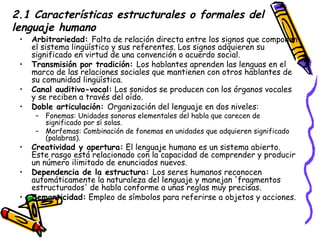 2.1 Características estructurales o formales del lenguaje humano Arbitrariedad:  Falta de relación directa entre los signos que componen el sistema lingüístico y sus referentes. Los signos adquieren su significado en virtud de una convención o acuerdo social. Transmisión por tradición:  Los hablantes aprenden las lenguas en el marco de las relaciones sociales que mantienen con otros hablantes de su comunidad lingüística. Canal auditivo-vocal:  Los sonidos se producen con los órganos vocales y se reciben a través del oído. Doble articulación:  Organización del lenguaje en dos niveles: Fonemas: Unidades sonoras elementales del habla que carecen de significado por sí solas. Morfemas: Combinación de fonemas en unidades que adquieren significado (palabras). Creatividad y apertura:  El lenguaje humano es un sistema abierto. Este rasgo está relacionado con la capacidad de comprender y producir un número ilimitado de enunciados nuevos. Dependencia de la estructura:  Los seres humanos reconocen automáticamente la naturaleza del lenguaje y manejan 'fragmentos estructurados' de habla conforme a unas reglas muy precisas. Semanticidad:  Empleo de símbolos para referirse a objetos y acciones. 