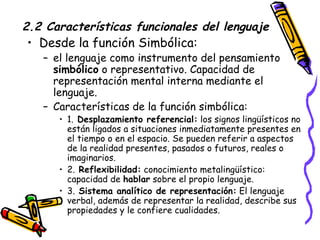 2.2 Características funcionales del lenguaje Desde la función Simbólica: el lenguaje como instrumento del pensamiento  simbólico  o representativo. Capacidad de representación mental interna mediante el lenguaje. Características de la función simbólica: 1.  Desplazamiento referencial:  los signos lingüísticos no están ligados a situaciones inmediatamente presentes en el tiempo o en el espacio. Se pueden referir a aspectos de la realidad presentes, pasados o futuros, reales o imaginarios. 2.  Reflexibilidad:  conocimiento metalingüístico: capacidad de  hablar  sobre el propio lenguaje. 3.  Sistema analítico de representación:  El lenguaje verbal, además de representar la realidad, describe sus propiedades y le confiere cualidades.  